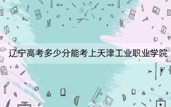 辽宁高考多少分能考上天津工业职业学院？附2022-2024年最低录取分数线
