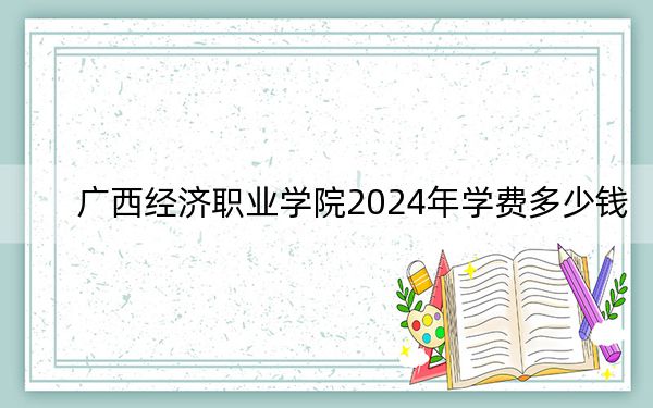 广西经济职业学院2024年学费多少钱？每年8900元到18000元（各专业收费标准）