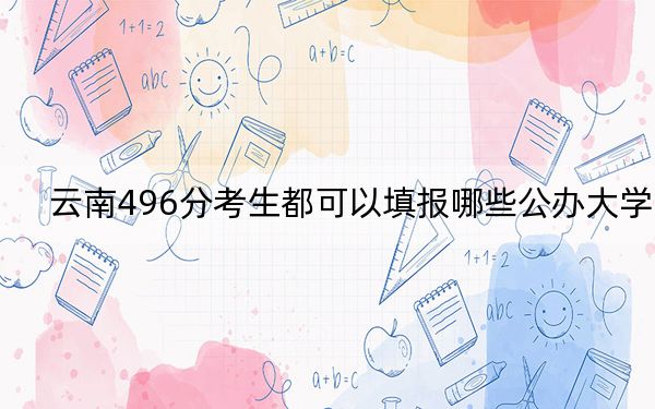 云南496分考生都可以填报哪些公办大学？（供2025届高三考生参考）