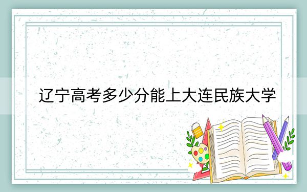 辽宁高考多少分能上大连民族大学？附2022-2024年最低录取分数线