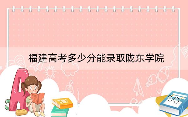 福建高考多少分能录取陇东学院？2024年历史类464分 物理类最低502分