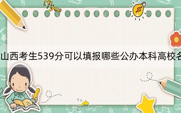 山西考生539分可以填报哪些公办本科高校名单？（附带近三年高考大学录取名单）