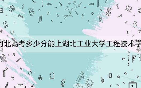 河北高考多少分能上湖北工业大学工程技术学院？附2022-2024年最低录取分数线