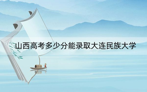 山西高考多少分能录取大连民族大学？附2022-2024年最低录取分数线