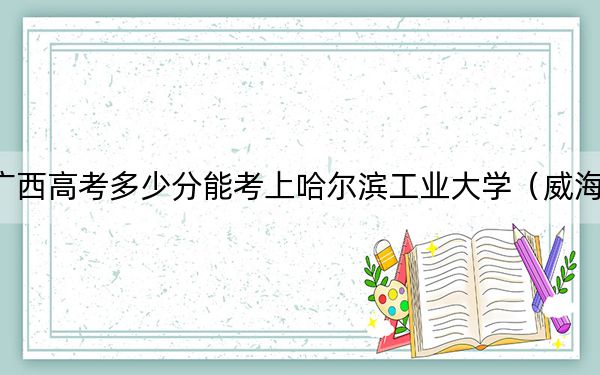 广西高考多少分能考上哈尔滨工业大学（威海）？附2022-2024年最低录取分数线