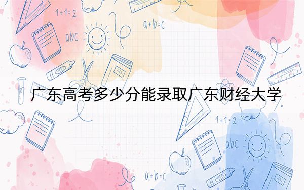 广东高考多少分能录取广东财经大学？2024年历史类512分 物理类投档线533分