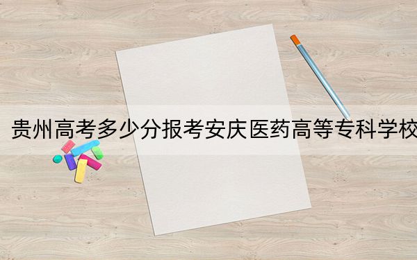 贵州高考多少分报考安庆医药高等专科学校？附2022-2024年最低录取分数线