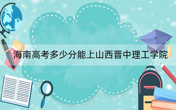 海南高考多少分能上山西晋中理工学院？2024年最低分数线500分