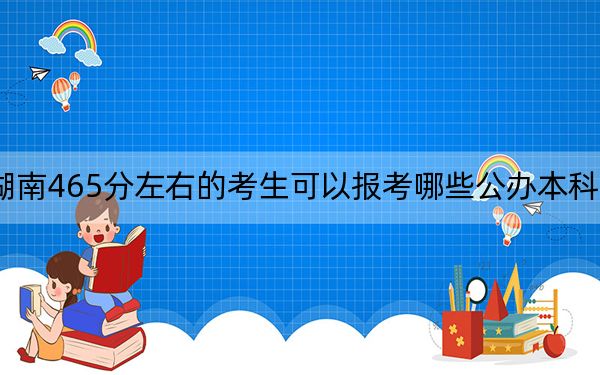 湖南465分左右的考生可以报考哪些公办本科大学？（附带2022-2024年465左右大学名单）