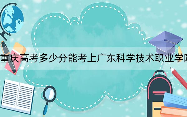 重庆高考多少分能考上广东科学技术职业学院？附2022-2024年最低录取分数线