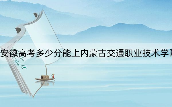 安徽高考多少分能上内蒙古交通职业技术学院？2024年历史类283分 物理类投档线368分