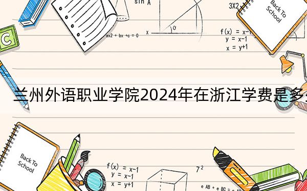 兰州外语职业学院2024年在浙江学费是多少?浙江考生2025年参考