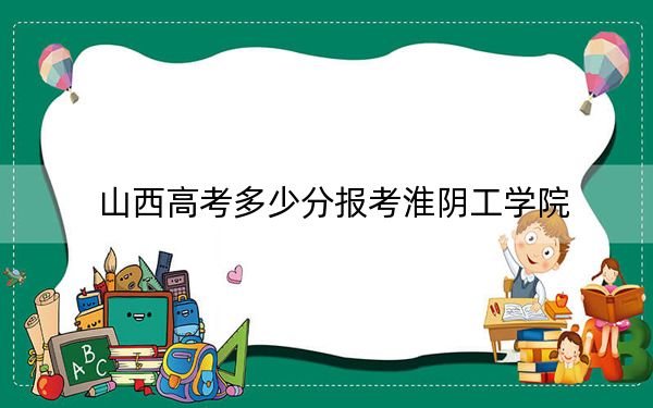 山西高考多少分报考淮阴工学院？附2022-2024年最低录取分数线