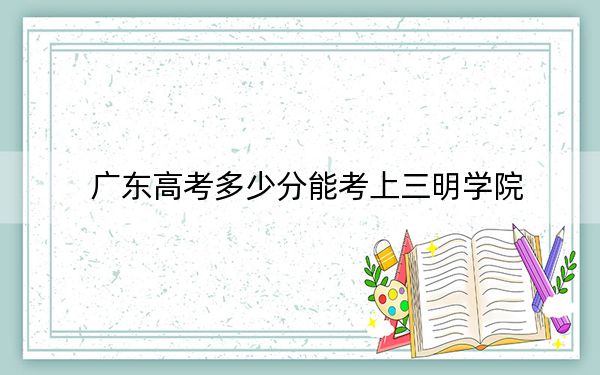 广东高考多少分能考上三明学院？2024年历史类投档线499分 物理类投档线509分