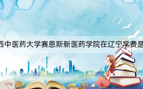 广西中医药大学赛恩斯新医药学院在辽宁学费是多少？招生计划？录取分数线是多少？