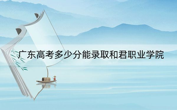 广东高考多少分能录取和君职业学院？附2022-2024年最低录取分数线