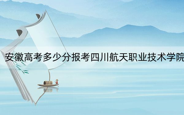 安徽高考多少分报考四川航天职业技术学院？2024年历史类320分 物理类录取分403分