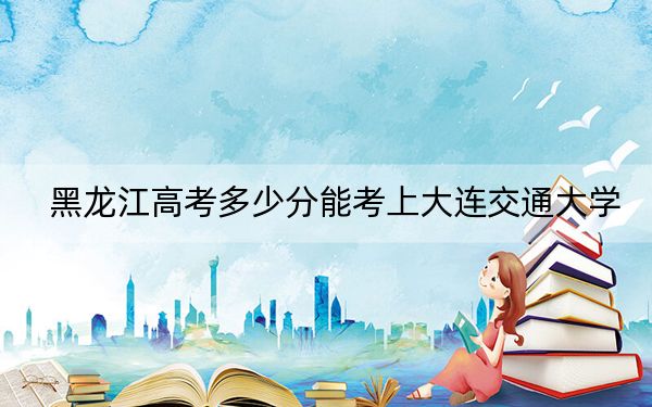 黑龙江高考多少分能考上大连交通大学？附2022-2024年最低录取分数线