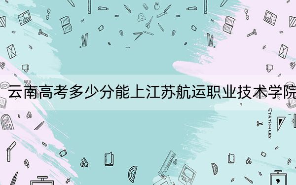 云南高考多少分能上江苏航运职业技术学院？附2022-2024年最低录取分数线