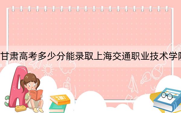 甘肃高考多少分能录取上海交通职业技术学院？附2022-2024年最低录取分数线