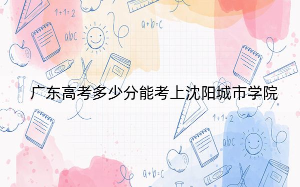 广东高考多少分能考上沈阳城市学院？附2022-2024年最低录取分数线