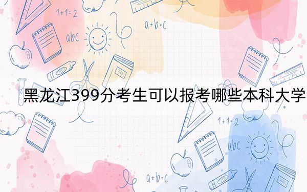 黑龙江399分考生可以报考哪些本科大学？ 2024年有46所录取最低分399的大学