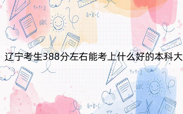 辽宁考生388分左右能考上什么好的本科大学？（附带2022-2024年388录取大学名单）