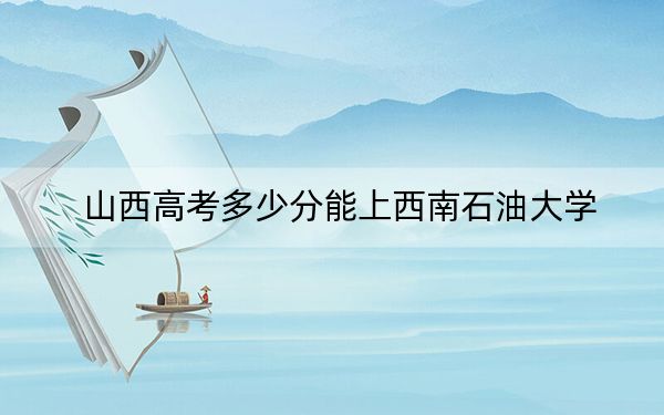 山西高考多少分能上西南石油大学?2024年文科投档线533分 理科投档线533分