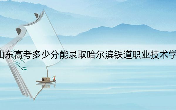 山东高考多少分能录取哈尔滨铁道职业技术学院？附2022-2024年最低录取分数线