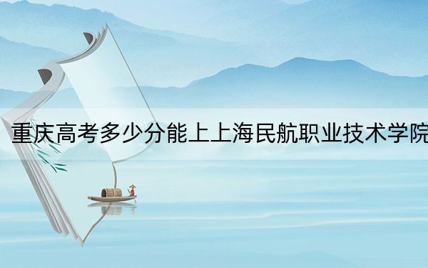 重庆高考多少分能上上海民航职业技术学院？附2022-2024年最低录取分数线