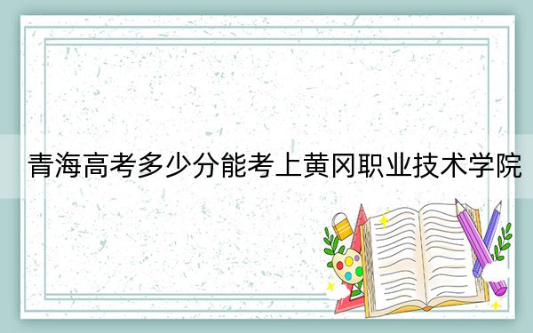 青海高考多少分能考上黄冈职业技术学院？附2022-2024年最低录取分数线