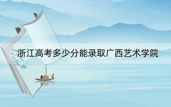 浙江高考多少分能录取广西艺术学院？2024年综合投档线556分