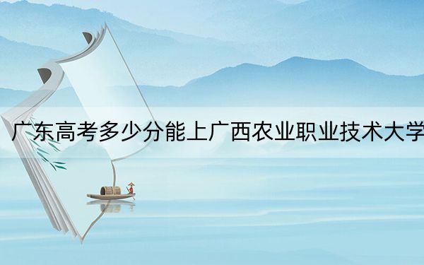 广东高考多少分能上广西农业职业技术大学？2024年历史类录取分493分 物理类投档线498分