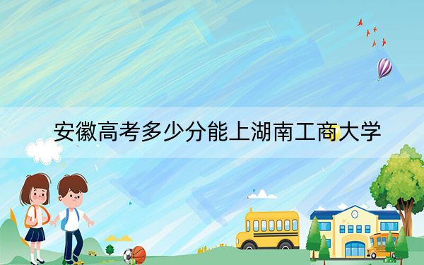 安徽高考多少分能上湖南工商大学？附2022-2024年最低录取分数线