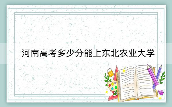 河南高考多少分能上东北农业大学？2024年文科563分 理科投档线573分