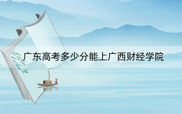 广东高考多少分能上广西财经学院？附2022-2024年最低录取分数线