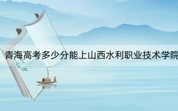 青海高考多少分能上山西水利职业技术学院？附2022-2024年最低录取分数线