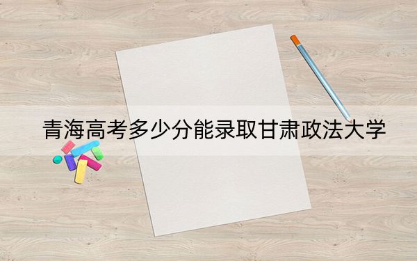 青海高考多少分能录取甘肃政法大学？附2022-2024年院校最低投档线