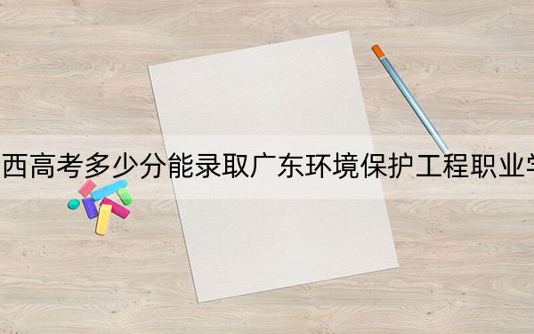 广西高考多少分能录取广东环境保护工程职业学院？附2022-2024年最低录取分数线