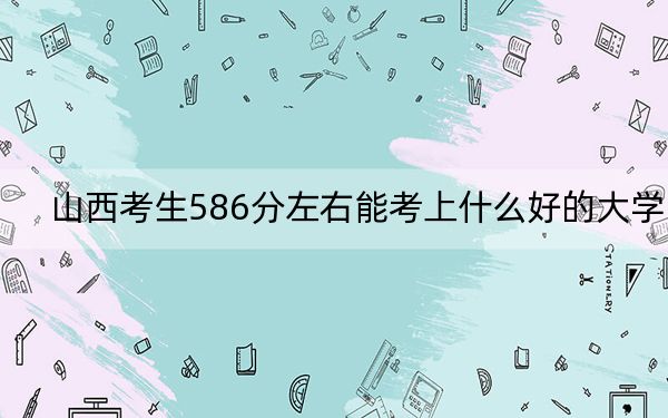 山西考生586分左右能考上什么好的大学？（附带2022-2024年586录取名单）