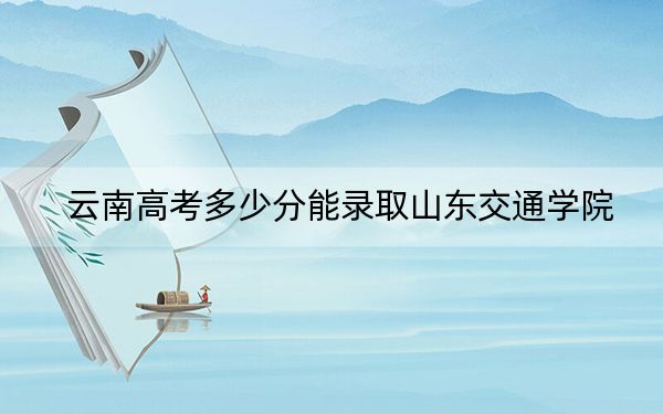 云南高考多少分能录取山东交通学院？2024年文科投档线532分 理科490分