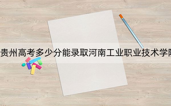 贵州高考多少分能录取河南工业职业技术学院?附2022-2024年最低录取分数线