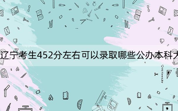 辽宁考生452分左右可以录取哪些公办本科大学？（供2025年考生参考）