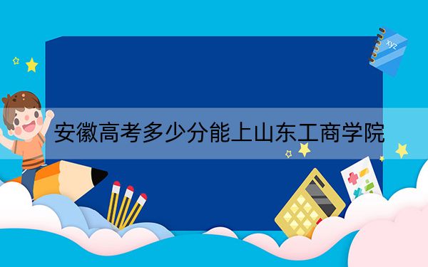 安徽高考多少分能上山东工商学院？2024年历史类录取分488分 物理类投档线498分