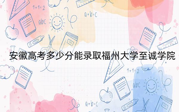 安徽高考多少分能录取福州大学至诚学院？附2022-2024年最低录取分数线