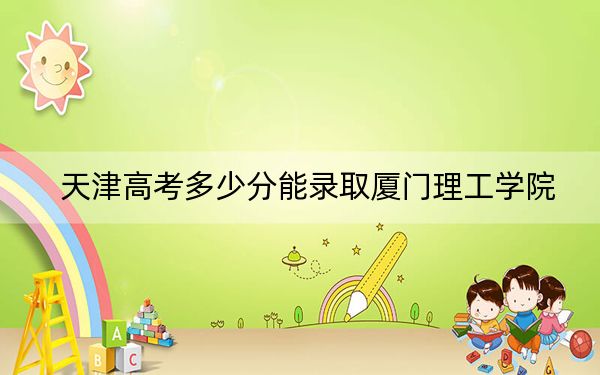 天津高考多少分能录取厦门理工学院？2024年综合最低分543分