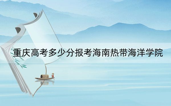 重庆高考多少分报考海南热带海洋学院？2024年历史类投档线490分 物理类投档线491分