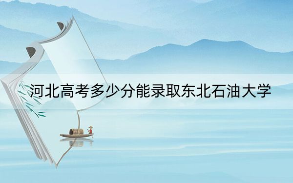 河北高考多少分能录取东北石油大学？附2022-2024年最低录取分数线