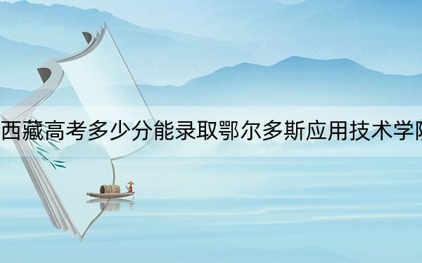 西藏高考多少分能录取鄂尔多斯应用技术学院？2024年分