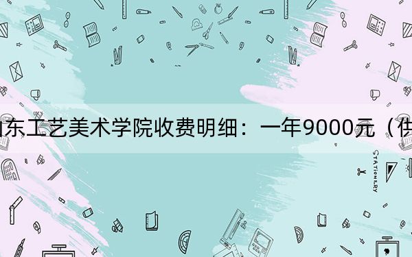 2024年山东工艺美术学院收费明细:一年9000元(供福建考生参考)